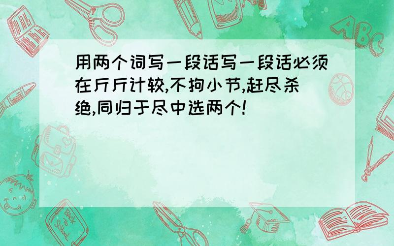 用两个词写一段话写一段话必须在斤斤计较,不拘小节,赶尽杀绝,同归于尽中选两个!