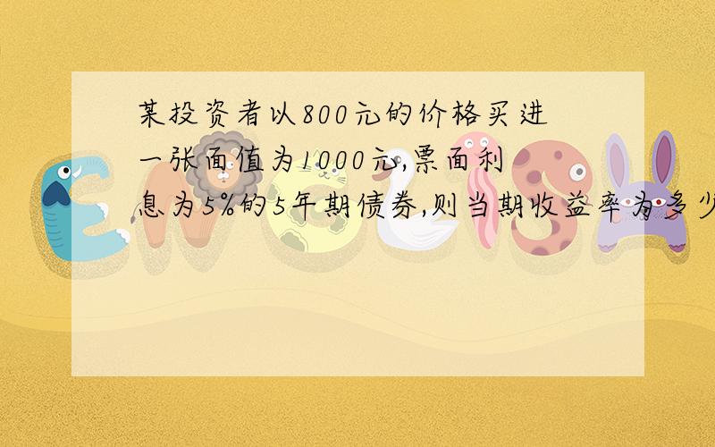 某投资者以800元的价格买进一张面值为1000元,票面利息为5%的5年期债券,则当期收益率为多少?要求有详细的公式和解析,急