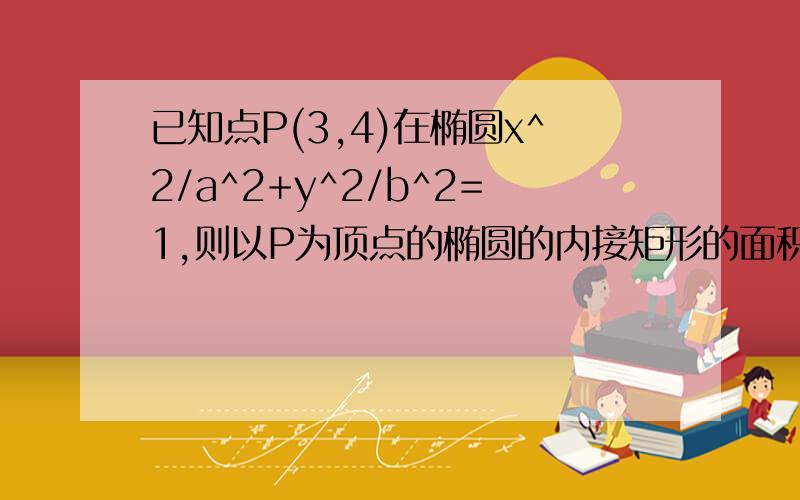 已知点P(3,4)在椭圆x^2/a^2+y^2/b^2=1,则以P为顶点的椭圆的内接矩形的面积