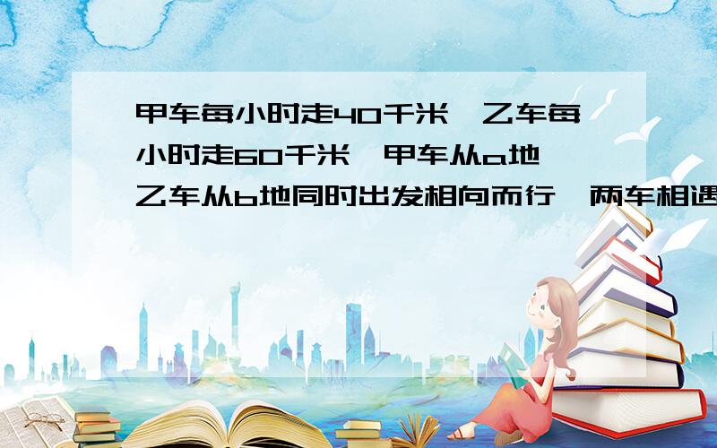 甲车每小时走40千米,乙车每小时走60千米,甲车从a地,乙车从b地同时出发相向而行,两车相遇后6小时,甲车达b地.ab两地相距多少千米?