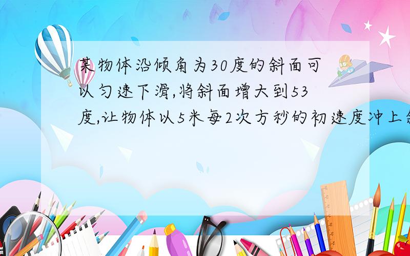 某物体沿倾角为30度的斜面可以匀速下滑,将斜面增大到53度,让物体以5米每2次方秒的初速度冲上斜面,它...某物体沿倾角为30度的斜面可以匀速下滑,将斜面增大到53度,让物体以5米每2次方秒的