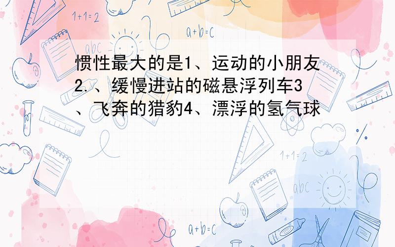 惯性最大的是1、运动的小朋友2.、缓慢进站的磁悬浮列车3、飞奔的猎豹4、漂浮的氢气球