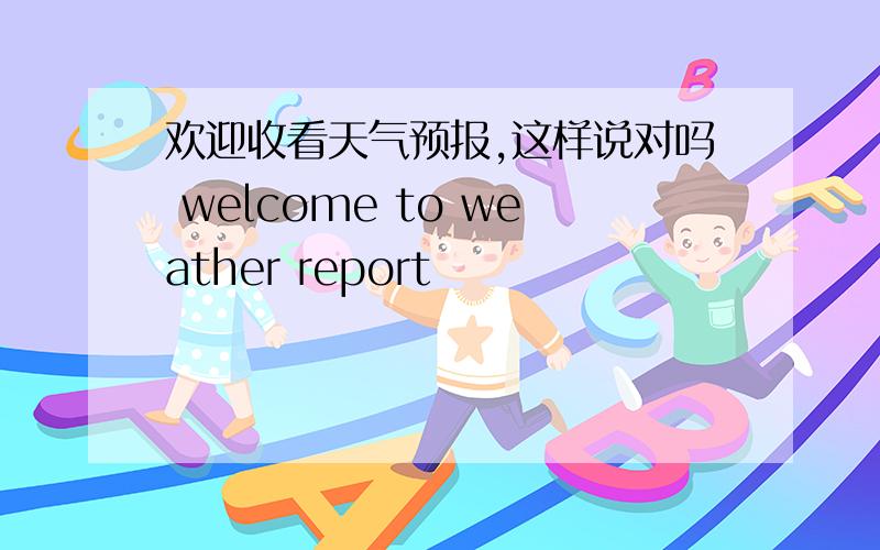 欢迎收看天气预报,这样说对吗 welcome to weather report