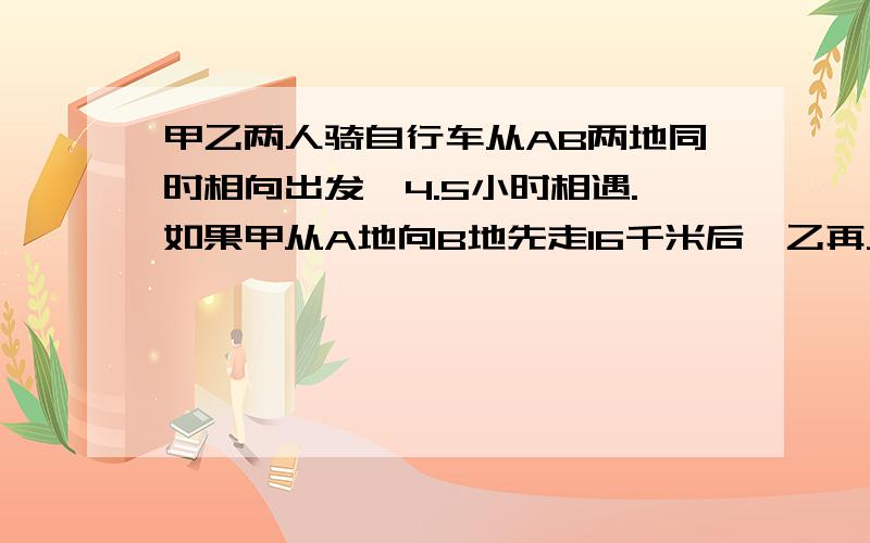 甲乙两人骑自行车从AB两地同时相向出发,4.5小时相遇.如果甲从A地向B地先走16千米后,乙再从B地出发,4小时后就能与甲相遇,已知甲每小时比乙慢2千米,就甲乙两人每小时各行几千米?  跪求!