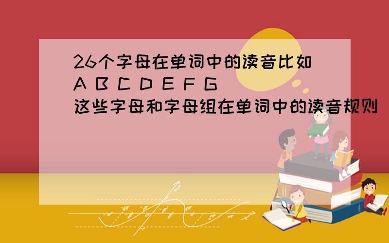 26个字母在单词中的读音比如A B C D E F G 这些字母和字母组在单词中的读音规则（在开音节或者在闭音节中的规则）,不是有哪几种读音