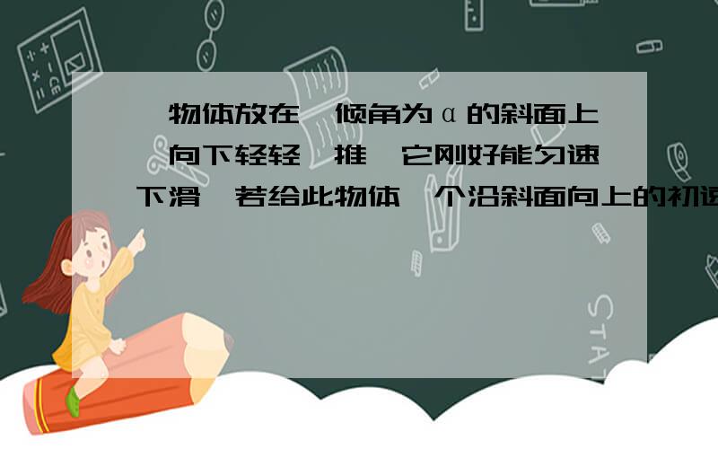 一物体放在一倾角为α的斜面上,向下轻轻一推,它刚好能匀速下滑,若给此物体一个沿斜面向上的初速度v0求：1.此时它的加速度大小?2.它能上滑的最大路程是多少?