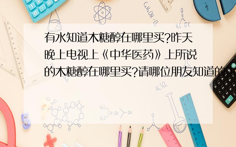 有水知道木糖醇在哪里买?昨天晚上电视上《中华医药》上所说的木糖醇在哪里买?请哪位朋友知道的告诉一下 我是温州敖江的