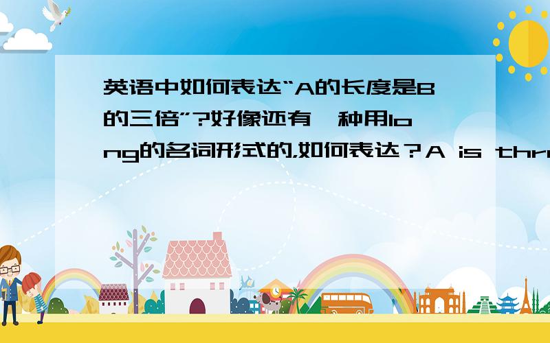 英语中如何表达“A的长度是B的三倍”?好像还有一种用long的名词形式的，如何表达？A is three times the length of B.