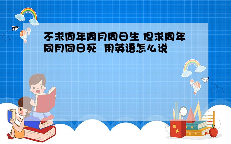 不求同年同月同日生 但求同年同月同日死  用英语怎么说