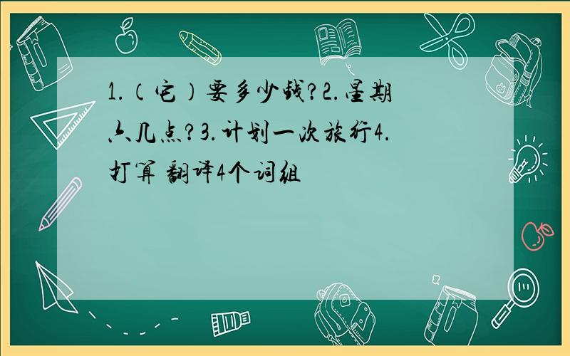 1.（它）要多少钱?2.星期六几点?3.计划一次旅行4.打算 翻译4个词组