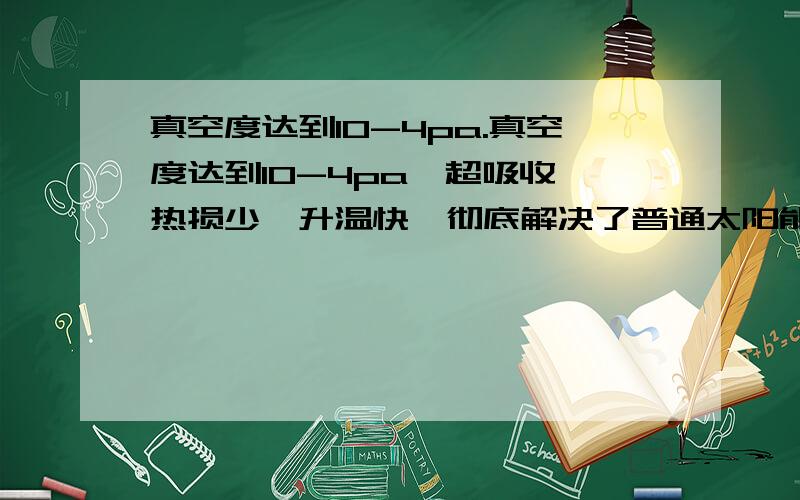 真空度达到10-4pa.真空度达到10-4pa,超吸收、热损少、升温快,彻底解决了普通太阳能热水器冬季不能用,不好用的难题.2、使用寿命.劣质真空管用做保温瓶胆的标准来做,真空度仅10-1～10-2pa,