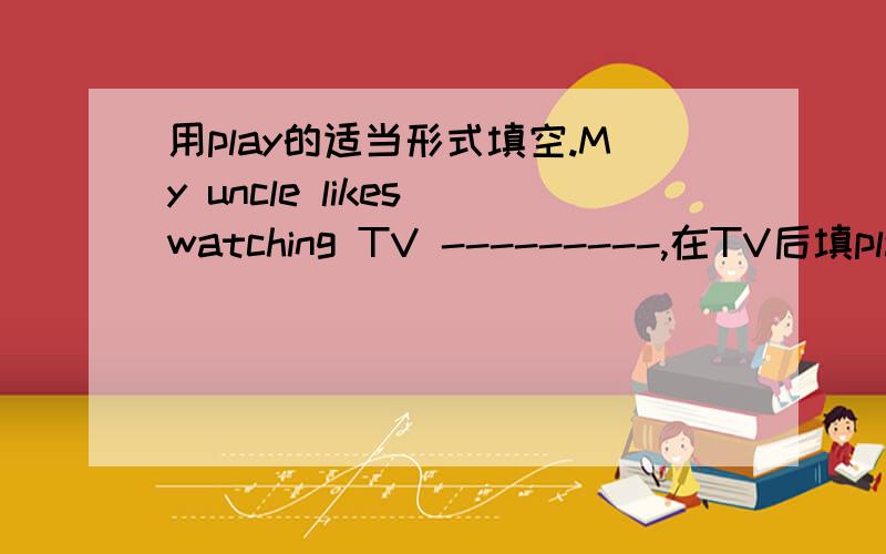 用play的适当形式填空.My uncle likes watching TV ---------,在TV后填play的正确形式,