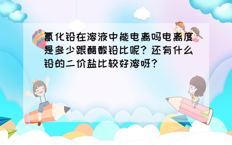 氯化铅在溶液中能电离吗电离度是多少跟醋酸铅比呢？还有什么铅的二价盐比较好溶呀？