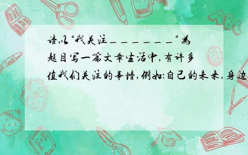 请以“我关注______”为题目写一篇文章生活中,有许多值我们关注的事情,例如：自己的未来,身边是事物,我们生存的环境,民族的复兴,世界的和平``````你最关注什么?