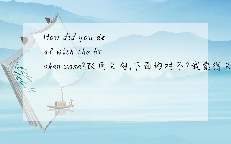 How did you deal with the broken vase?改同义句,下面的对不?我觉得又有Did ,又有do ,貌似不太对How did you do with the broken vase?What did you do with the broken vase