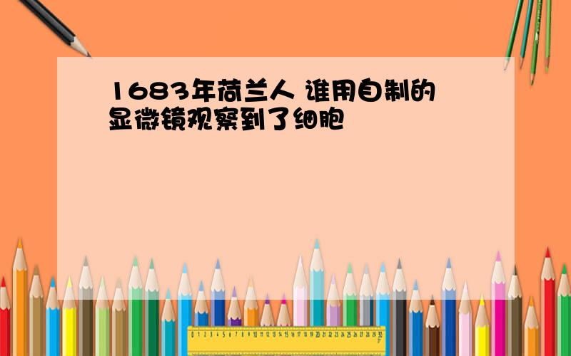 1683年荷兰人 谁用自制的显微镜观察到了细胞