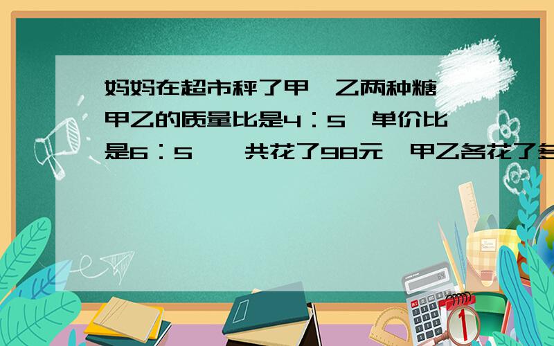 妈妈在超市秤了甲,乙两种糖,甲乙的质量比是4：5,单价比是6：5,一共花了98元,甲乙各花了多少钱?