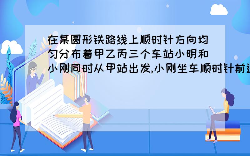 在某圆形铁路线上顺时针方向均匀分布着甲乙丙三个车站小明和小刚同时从甲站出发,小刚坐车顺时针前进,小明步行逆时针往丙站走,若小刚在乙站下车,再步行走到丙站,则两人相遇距离丙站25