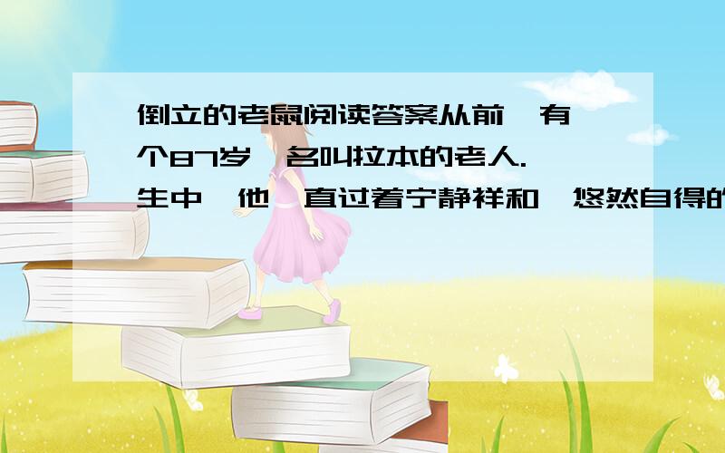 倒立的老鼠阅读答案从前,有一个87岁,名叫拉本的老人.一生中,他一直过着宁静祥和、悠然自得的生活.他虽然很穷,但是很快乐.当拉本发现他的屋子有老鼠时起先他并没有因此而烦恼.但是老鼠