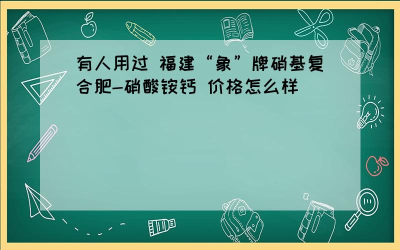 有人用过 福建“象”牌硝基复合肥-硝酸铵钙 价格怎么样