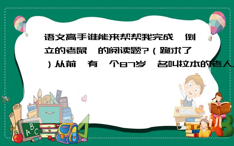 语文高手谁能来帮帮我完成《倒立的老鼠》的阅读题?（跪求了）从前,有一个87岁,名叫拉本的老人.一生中,他一直过着宁静祥和、悠然自得的生活.他虽然很穷,但是很快乐.当拉本发现他的屋子