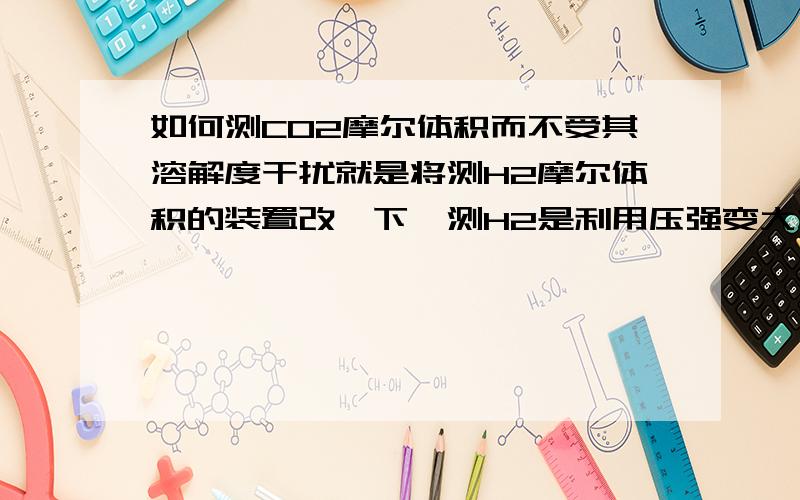 如何测CO2摩尔体积而不受其溶解度干扰就是将测H2摩尔体积的装置改一下,测H2是利用压强变大将品红溶液压入液体量瓶,可CO2会有部分溶于水,怎么改进