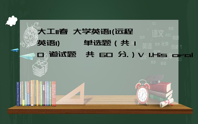 大工11春 大学英语1(远程英语1) 一、单选题（共 10 道试题,共 60 分.）V 1.His oral English is _____ than his brother's.A.wellB.goodC.betterD.fine满分：6 分2.We must ____ the project within 10 days.A.completingB.completeC.to co