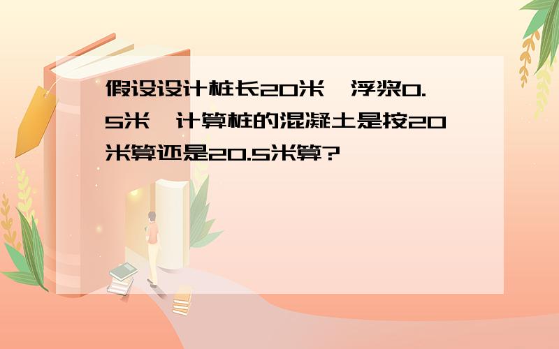 假设设计桩长20米,浮浆0.5米,计算桩的混凝土是按20米算还是20.5米算?