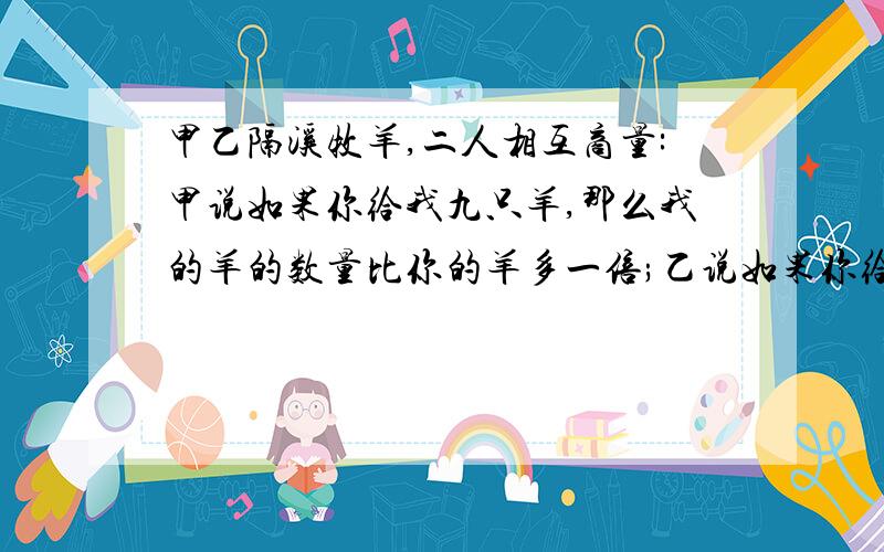 甲乙隔溪牧羊,二人相互商量:甲说如果你给我九只羊,那么我的羊的数量比你的羊多一倍;乙说如果你给我九只...甲乙隔溪牧羊,二人相互商量:甲说如果你给我九只羊,那么我的羊的数量比你的羊