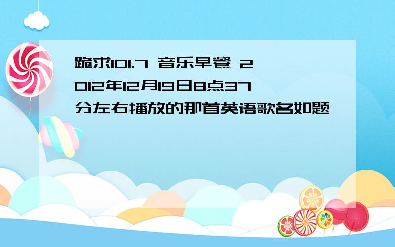 跪求101.7 音乐早餐 2012年12月19日8点37分左右播放的那首英语歌名如题