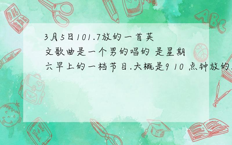 3月5日101.7放的一首英文歌曲是一个男的唱的 是星期六早上的一档节目.大概是9 10 点钟放的.歌词内容囬想不起来了 望那位知道这歌名字的人能够告诉我阿...我正在努力囬想.刚在擦玻琍时脑