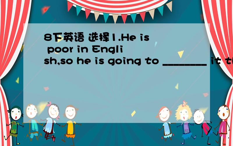 8下英语 选择1.He is poor in English,so he is going to ________ it this term.A.improveB.practice2.These coats each ________ too much.A.costsB.cost