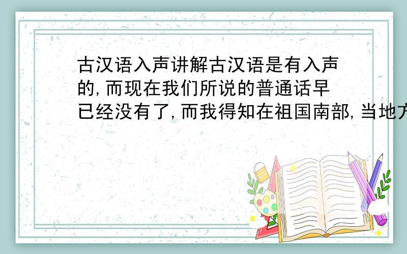 古汉语入声讲解古汉语是有入声的,而现在我们所说的普通话早已经没有了,而我得知在祖国南部,当地方言如（粤语,闽南语）中保留完好.我想让高人请教当地方言所对应的古汉语入声字和拼