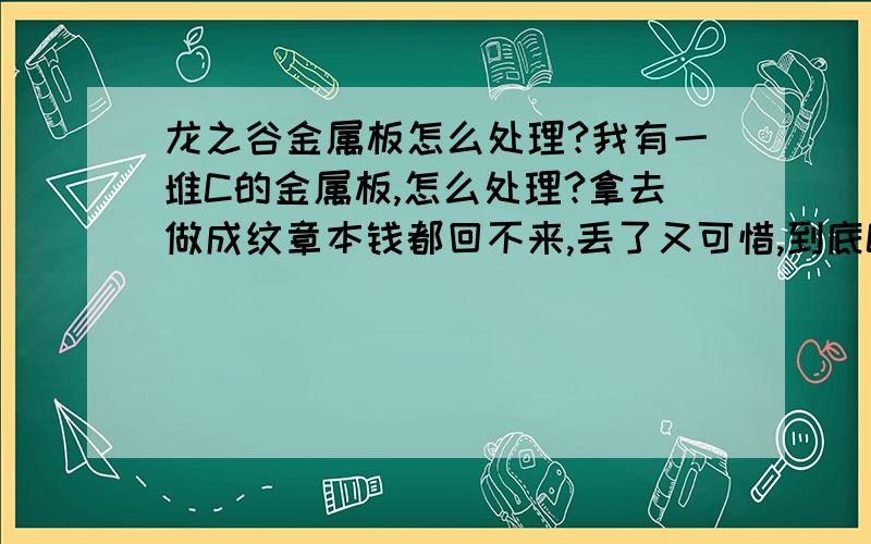 龙之谷金属板怎么处理?我有一堆C的金属板,怎么处理?拿去做成纹章本钱都回不来,丢了又可惜,到底C级金属板怎么处理?另外怎么卖石头赚钱?中级的卖多少合适?