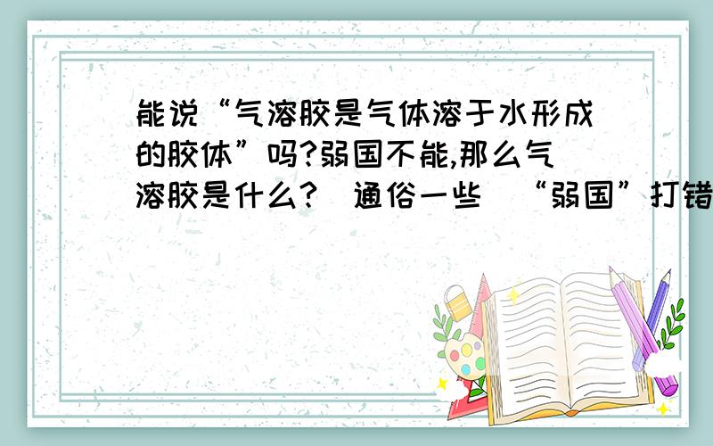 能说“气溶胶是气体溶于水形成的胶体”吗?弱国不能,那么气溶胶是什么?（通俗一些）“弱国”打错了，额 应为“如果”