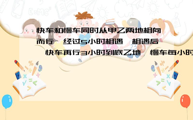 快车和慢车同时从甲乙两地相向而行,经过5小时相遇,相遇后,快车再行3小时到底乙地,慢车每小时行48千米,求甲乙两地的距离.要算是,.