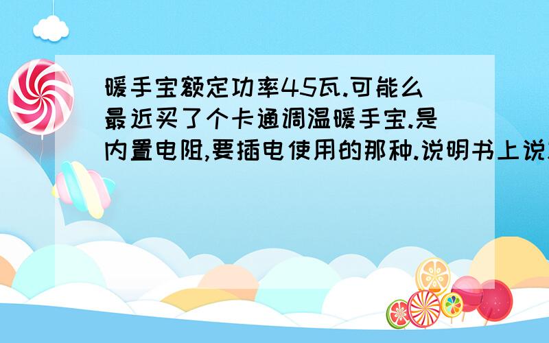 暖手宝额定功率45瓦.可能么最近买了个卡通调温暖手宝.是内置电阻,要插电使用的那种.说明书上说额定电压45瓦.可能么,我看其他的都上百瓦.学校限电300瓦,不知能不能用.请懂得这个的帮解答