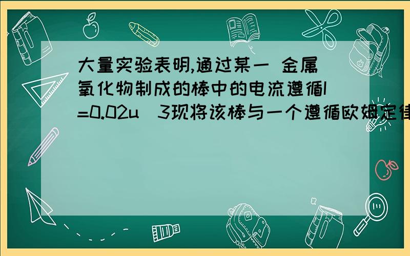 大量实验表明,通过某一 金属氧化物制成的棒中的电流遵循I=0.02u^3现将该棒与一个遵循欧姆定律的电阻器串联在一起后,接在一个电源电压不变的6V电源上1.当串联的电阻阻值=（ ）欧时,棒上消