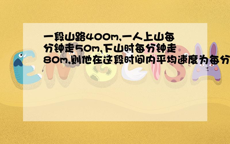 一段山路400m,一人上山每分钟走50m,下山时每分钟走80m,则他在这段时间内平均速度为每分钟走多少m