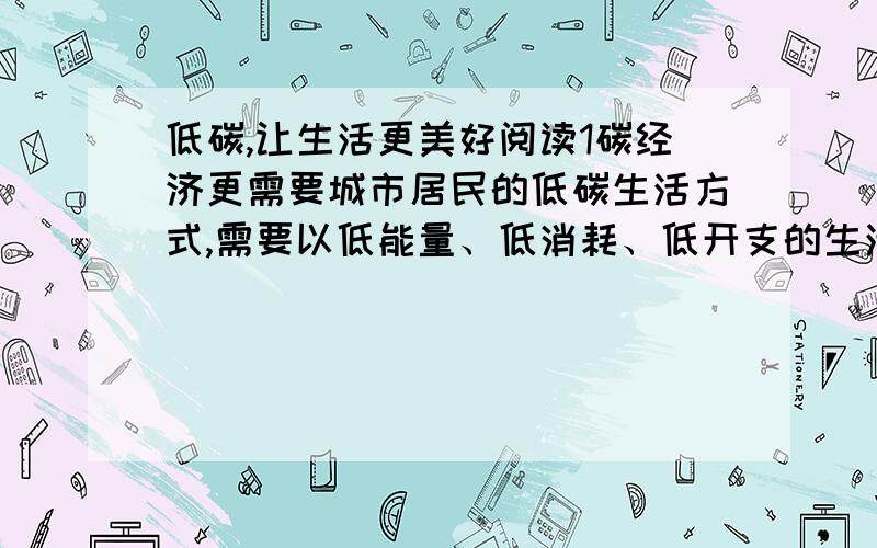 低碳,让生活更美好阅读1碳经济更需要城市居民的低碳生活方式,需要以低能量、低消耗、低开支的生活方式.2哥本哈根市是绿色能源和绿色出行的典范,市民摒弃汽车,习惯用自行车或地铁等环