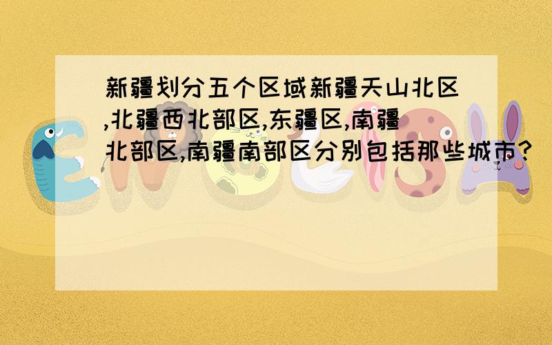 新疆划分五个区域新疆天山北区,北疆西北部区,东疆区,南疆北部区,南疆南部区分别包括那些城市?