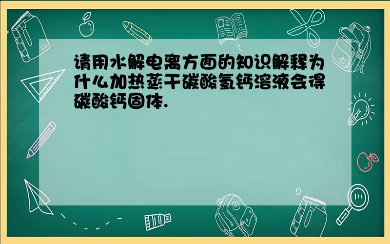 请用水解电离方面的知识解释为什么加热蒸干碳酸氢钙溶液会得碳酸钙固体.