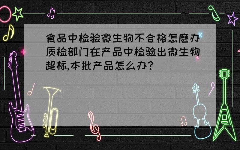 食品中检验微生物不合格怎麽办质检部门在产品中检验出微生物超标,本批产品怎么办?