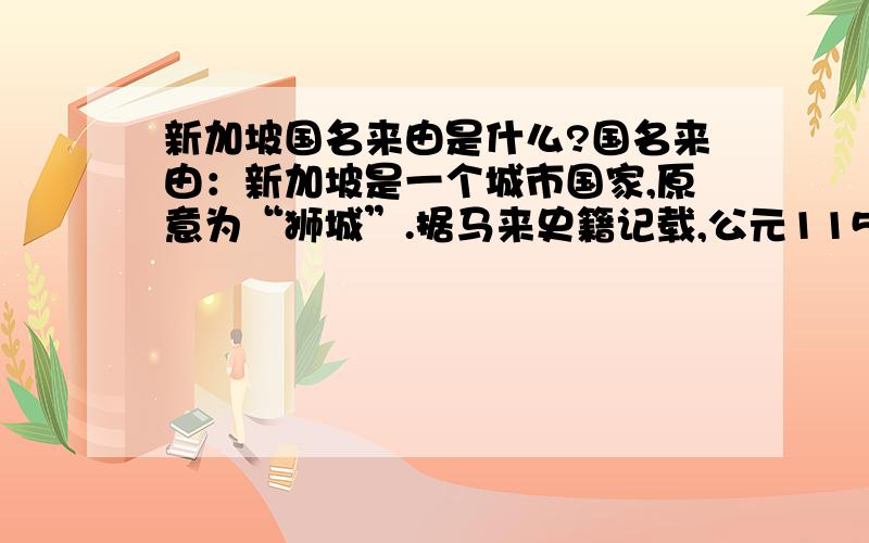 新加坡国名来由是什么?国名来由：新加坡是一个城市国家,原意为“狮城”.据马来史籍记载,公元1150年左右,苏门答腊的室利佛逝王国王子盘那乘船到达此岛,看见一头黑兽,当地人告知为狮子,