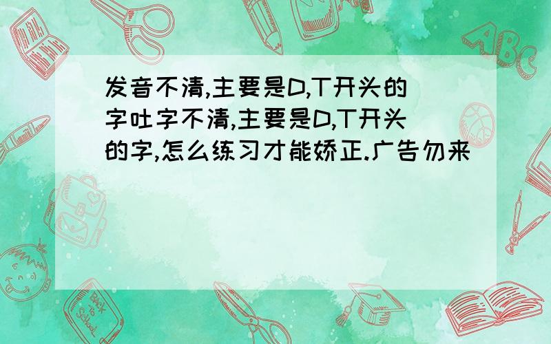 发音不清,主要是D,T开头的字吐字不清,主要是D,T开头的字,怎么练习才能娇正.广告勿来