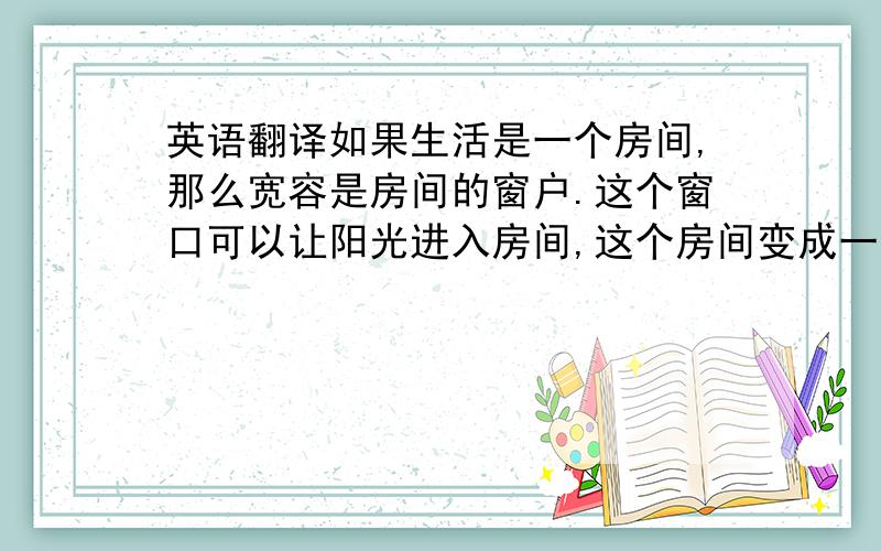 英语翻译如果生活是一个房间,那么宽容是房间的窗户.这个窗口可以让阳光进入房间,这个房间变成一间阳光灿烂的,充满爱的小屋.求翻译If life is a house,then the tolerance is the window of the room,windows