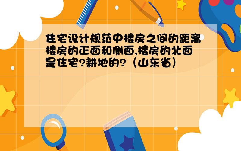 住宅设计规范中楼房之间的距离楼房的正面和侧面,楼房的北面是住宅?耕地的?（山东省）