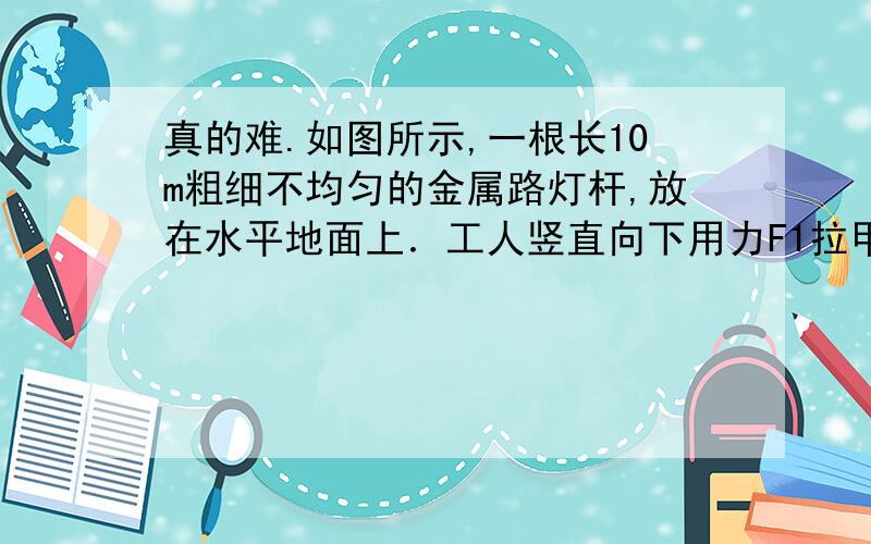 真的难.如图所示,一根长10m粗细不均匀的金属路灯杆,放在水平地面上．工人竖直向下用力F1拉甲滑轮组的绳端,使路灯杆的A端恰好离开地面时,人对地面的压力为N1,当该工人竖直向下用力F2拉乙