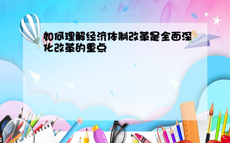 如何理解经济体制改革是全面深化改革的重点