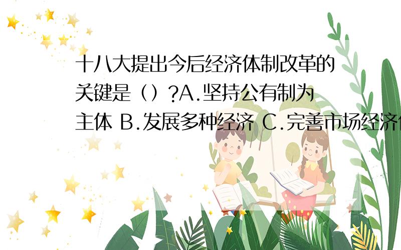 十八大提出今后经济体制改革的关键是（）?A.坚持公有制为主体 B.发展多种经济 C.完善市场经济体制 D.处理好政府和市场的关系